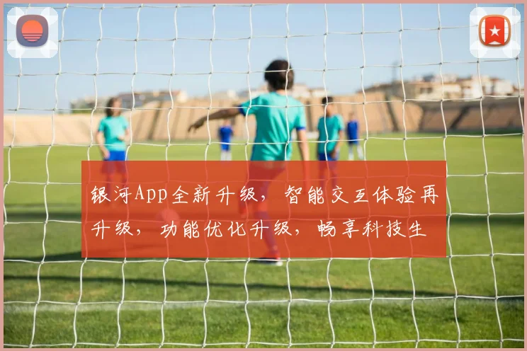 银河App全新升级，智能交互体验再升级，功能优化升级，畅享科技生活，快来体验