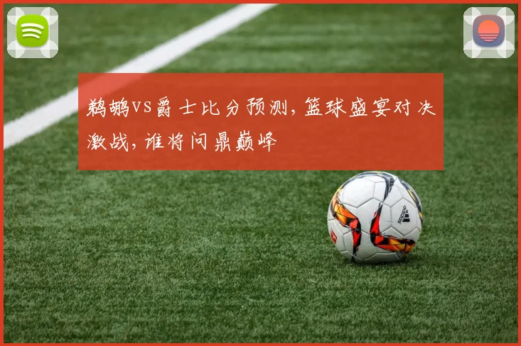 鹈鹕vs爵士比分预测,篮球盛宴对决激战,谁将问鼎巅峰