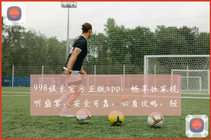 998娱乐官方正版app，畅享独家视听盛宴，安全可靠，必看攻略，轻松下载